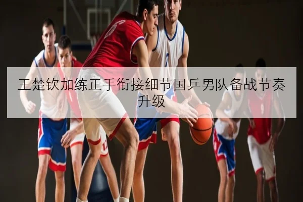 王楚钦加练正手衔接细节国乒男队备战节奏升级